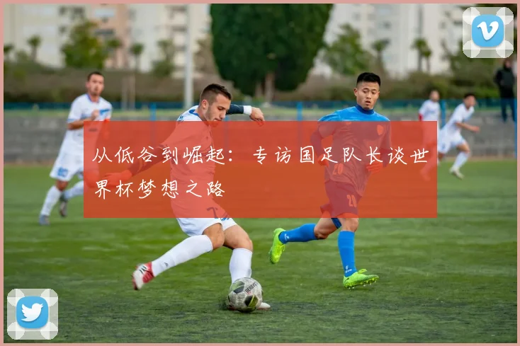 从低谷到崛起：专访国足队长谈世界杯梦想之路