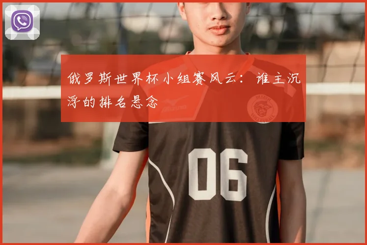 俄罗斯世界杯小组赛风云：谁主沉浮的排名悬念