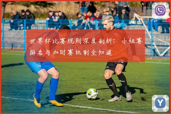 世界杯比赛规则深度剖析:小组赛排名与加时赛机制全知道