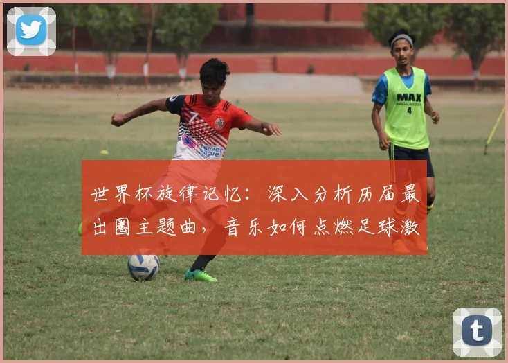 世界杯旋律记忆：深入分析历届最出圈主题曲，音乐如何点燃足球激情？