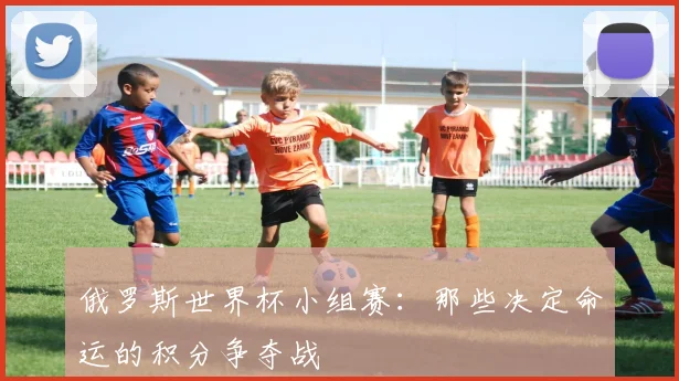俄罗斯世界杯小组赛:那些决定命运的积分争夺战