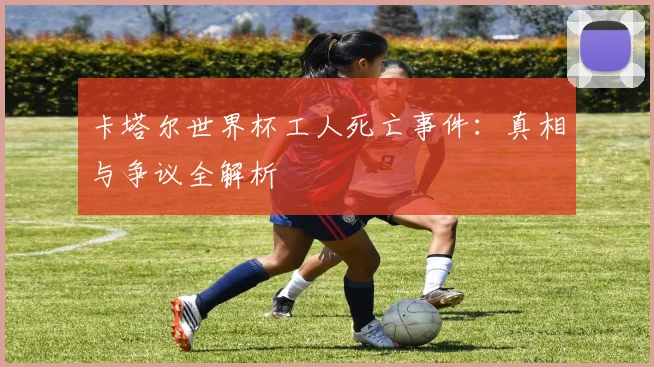 卡塔尔世界杯工人死亡事件：真相与争议全解析