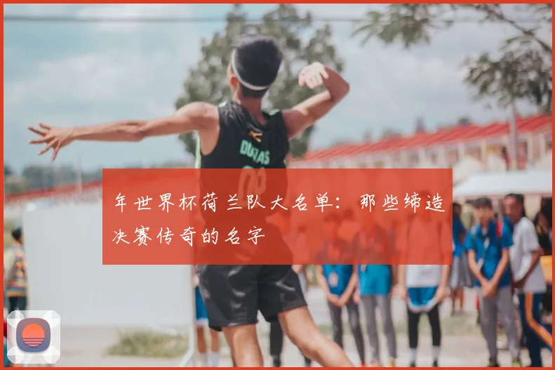 年世界杯荷兰队大名单:那些缔造决赛传奇的名字