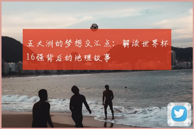 五大洲的梦想交汇点：解读世界杯16强背后的地理故事