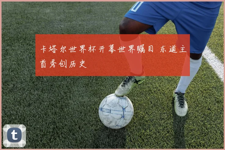 卡塔尔世界杯开幕世界瞩目 东道主首秀创历史