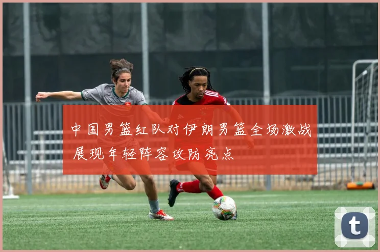 中国男篮红队对伊朗男篮全场激战 展现年轻阵容攻防亮点