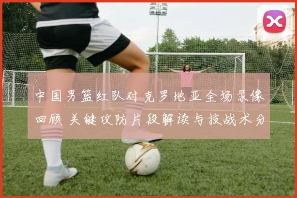 中国男篮红队对克罗地亚全场录像回顾 关键攻防片段解读与技战术分析