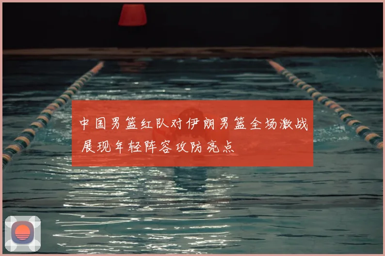 中国男篮红队对伊朗男篮全场激战 展现年轻阵容攻防亮点