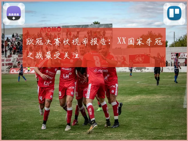 欧冠决赛收视率报告：XX国家夺冠之战最受关注