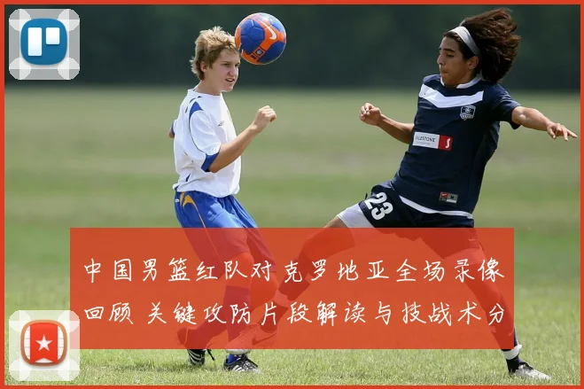 中国男篮红队对克罗地亚全场录像回顾 关键攻防片段解读与技战术分析